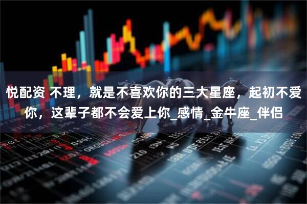 悦配资 不理，就是不喜欢你的三大星座，起初不爱你，这辈子都不会爱上你_感情_金牛座_伴侣