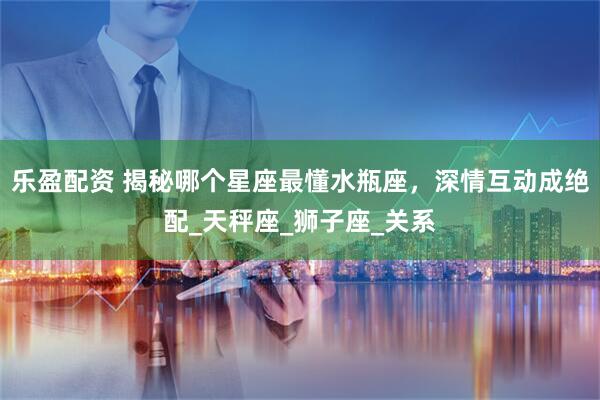 乐盈配资 揭秘哪个星座最懂水瓶座，深情互动成绝配_天秤座_狮子座_关系