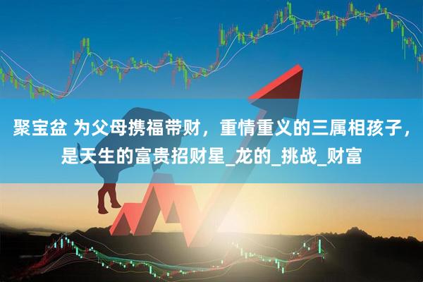 聚宝盆 为父母携福带财，重情重义的三属相孩子，是天生的富贵招财星_龙的_挑战_财富