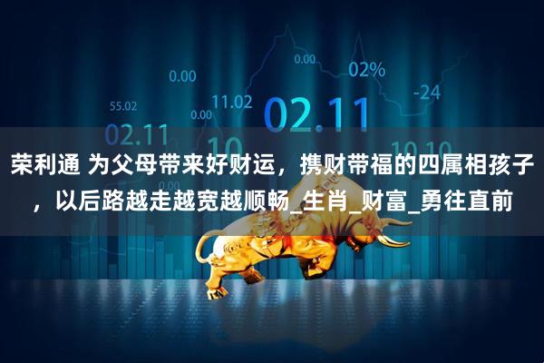荣利通 为父母带来好财运，携财带福的四属相孩子，以后路越走越宽越顺畅_生肖_财富_勇往直前