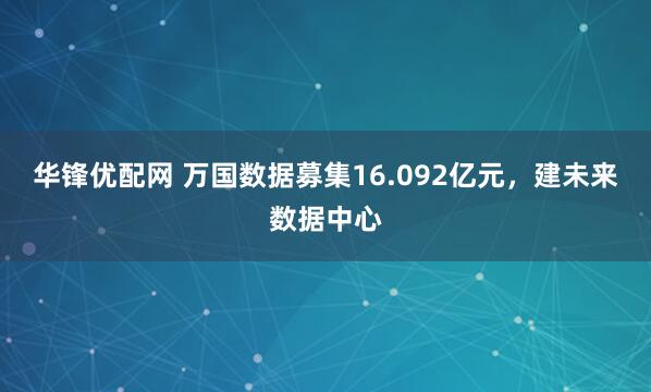 华锋优配网 万国数据募集16.092亿元，建未来数据中心