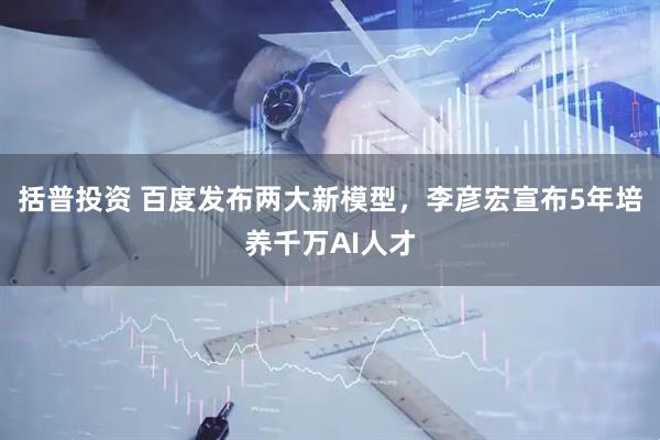 括普投资 百度发布两大新模型，李彦宏宣布5年培养千万AI人才