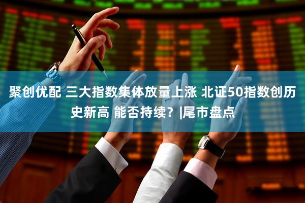 聚创优配 三大指数集体放量上涨 北证50指数创历史新高 能否持续？|尾市盘点