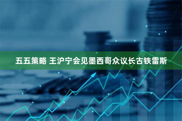 五五策略 王沪宁会见墨西哥众议长古铁雷斯