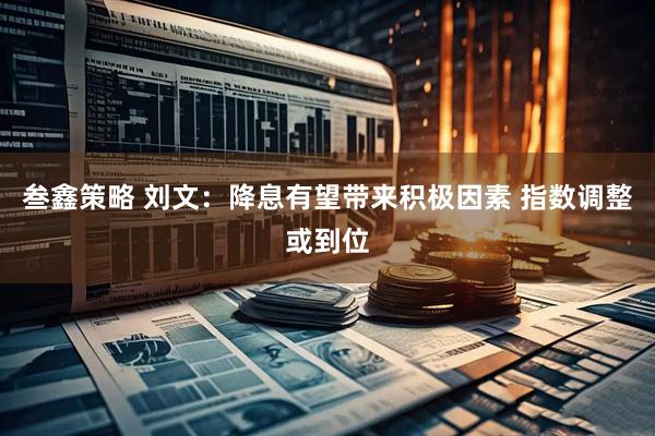 叁鑫策略 刘文:降息有望带来积极因素 指数调整或到位