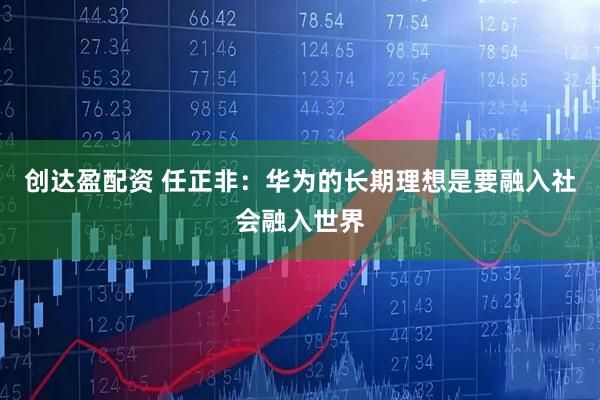 创达盈配资 任正非:华为的长期理想是要融入社会融入世界