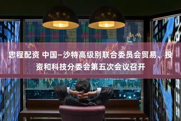 忠程配资 中国—沙特高级别联合委员会贸易、投资和科技分委会第五次会议召开