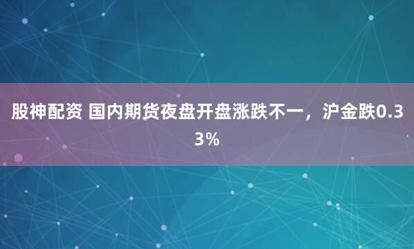 股神配资 国内期货夜盘开盘涨跌不一，沪金跌0.33%