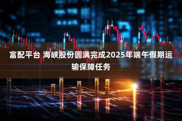 富配平台 海峡股份圆满完成2025年端午假期运输保障任务