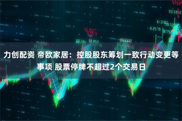 力创配资 帝欧家居：控股股东筹划一致行动变更等事项 股票停牌不超过2个交易日