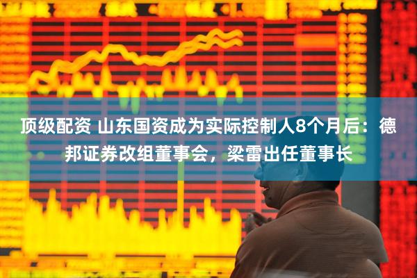 顶级配资 山东国资成为实际控制人8个月后：德邦证券改组董事会，梁雷出任董事长