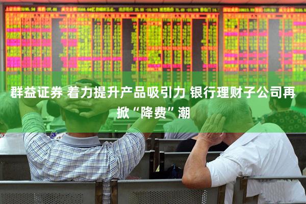 群益证券 着力提升产品吸引力 银行理财子公司再掀“降费”潮