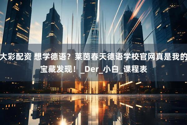 大彩配资 想学德语？莱茵春天德语学校官网真是我的宝藏发现！_Der_小白_课程表
