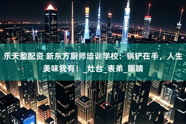 乐天盈配资 新东方厨师培训学校：锅铲在手，人生美味我有！_灶台_表弟_眼睛