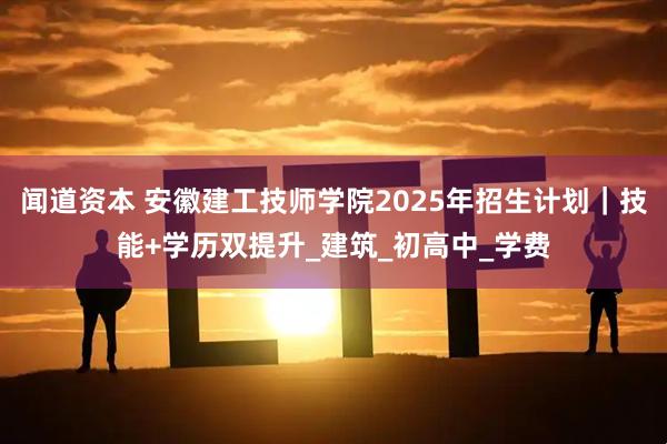 闻道资本 安徽建工技师学院2025年招生计划｜技能+学历双提升_建筑_初高中_学费