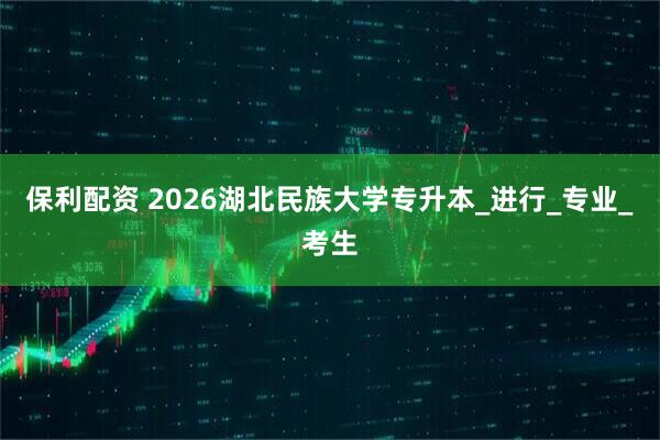保利配资 2026湖北民族大学专升本_进行_专业_考生