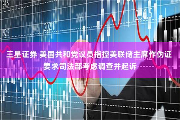 三星证券 美国共和党议员指控美联储主席作伪证 要求司法部考虑调查并起诉