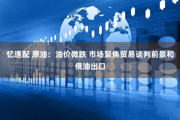 忆速配 原油：油价微跌 市场聚焦贸易谈判前景和俄油出口