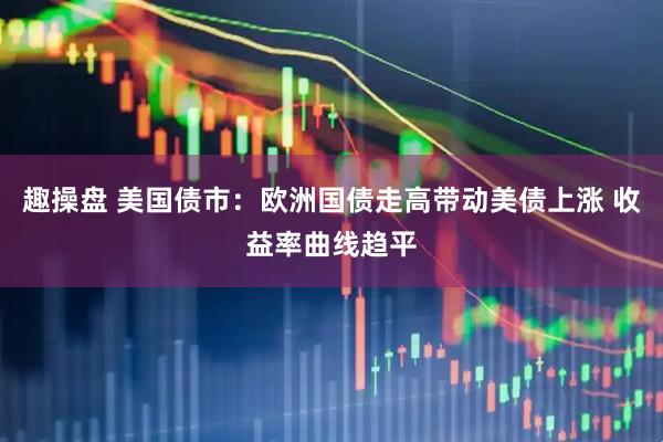 趣操盘 美国债市：欧洲国债走高带动美债上涨 收益率曲线趋平