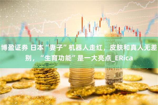 博盈证券 日本“妻子”机器人走红，皮肤和真人无差别，“生育功能”是一大亮点_ERica