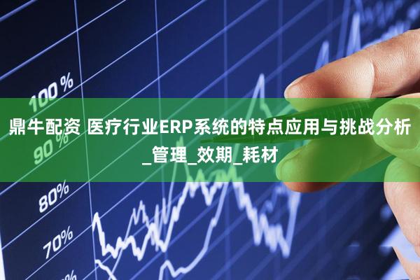 鼎牛配资 医疗行业ERP系统的特点应用与挑战分析_管理_效期_耗材