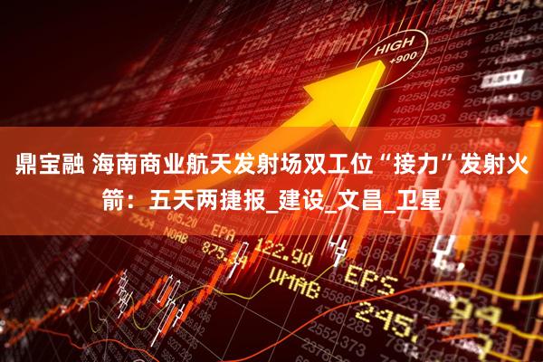 鼎宝融 海南商业航天发射场双工位“接力”发射火箭：五天两捷报_建设_文昌_卫星