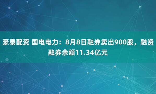 豪泰配资 国电电力：8月8日融券卖出900股，融资融券余额11.34亿元