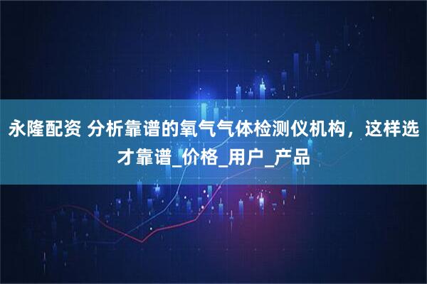 永隆配资 分析靠谱的氧气气体检测仪机构，这样选才靠谱_价格_用户_产品