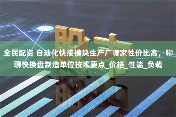 全民配资 自动化快接模块生产厂哪家性价比高，聊聊快换盘制造单位技术要点_价格_性能_负载