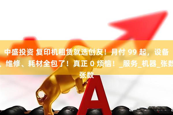 中盛投资 复印机租赁就选创友！月付 99 起，设备、维修、耗材全包了！真正 0 烦恼！_服务_机器_张数