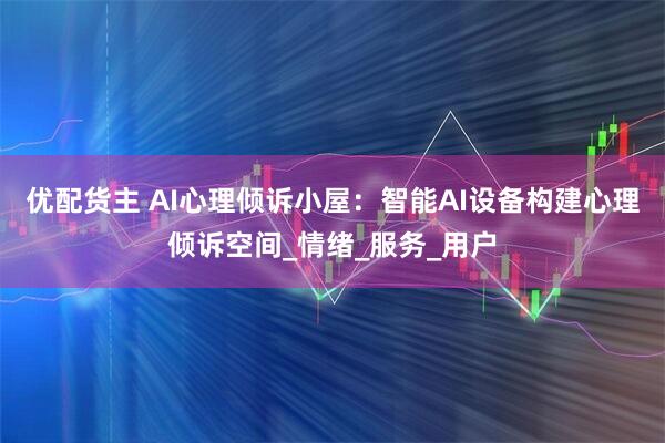 优配货主 AI心理倾诉小屋：智能AI设备构建心理倾诉空间_情绪_服务_用户