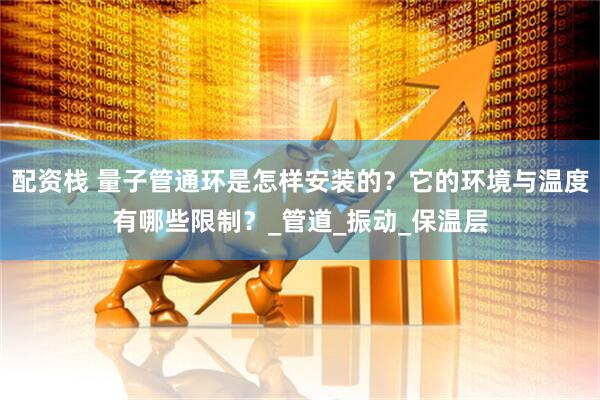 配资栈 量子管通环是怎样安装的？它的环境与温度有哪些限制？_管道_振动_保温层
