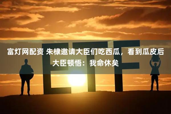 富灯网配资 朱棣邀请大臣们吃西瓜，看到瓜皮后大臣顿悟：我命休矣