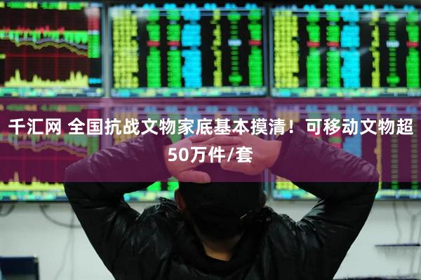 千汇网 全国抗战文物家底基本摸清！可移动文物超50万件/套