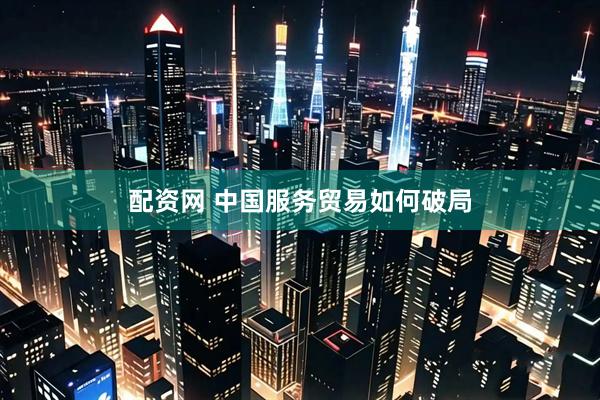 配资网 中国服务贸易如何破局