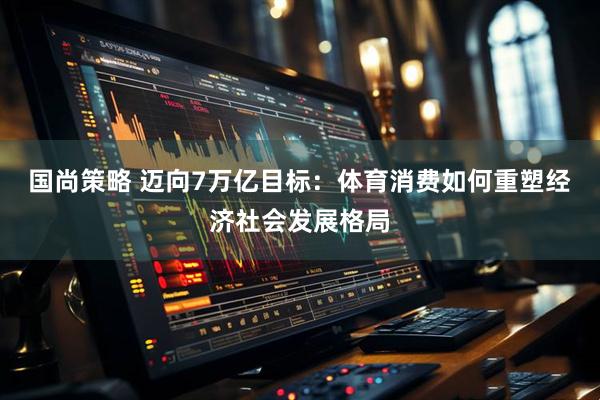 国尚策略 迈向7万亿目标：体育消费如何重塑经济社会发展格局
