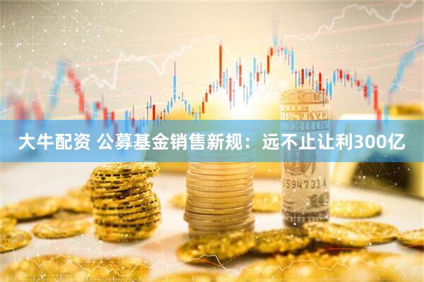 大牛配资 公募基金销售新规：远不止让利300亿