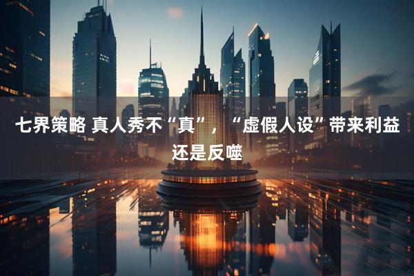 七界策略 真人秀不“真”，“虚假人设”带来利益还是反噬