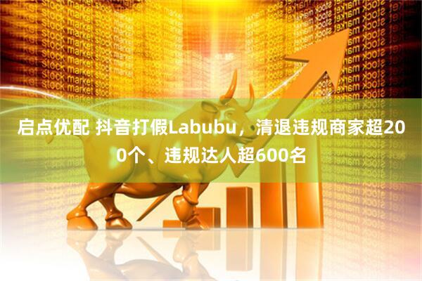 启点优配 抖音打假Labubu，清退违规商家超200个、违规达人超600名