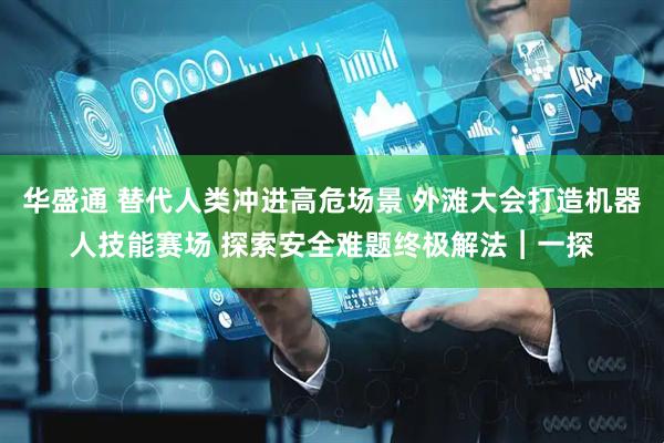 华盛通 替代人类冲进高危场景 外滩大会打造机器人技能赛场 探索安全难题终极解法︱一探