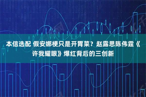 本信选配 假安娜梗只是开胃菜？赵露思陈伟霆《许我耀眼》爆红背后的三创新