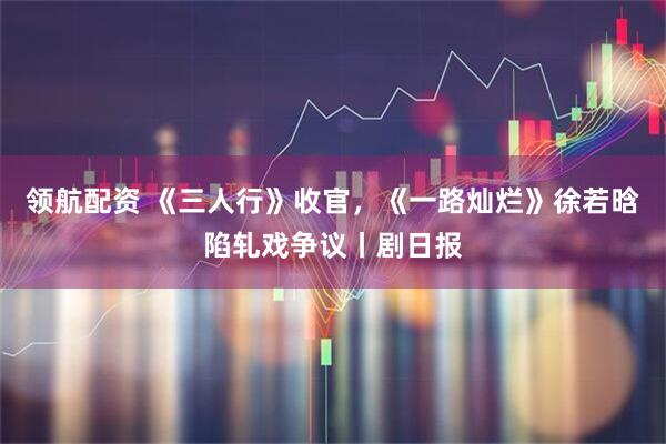 领航配资 《三人行》收官，《一路灿烂》徐若晗陷轧戏争议丨剧日报