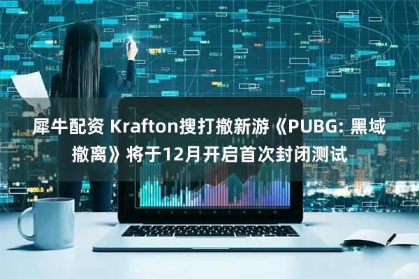 犀牛配资 Krafton搜打撤新游《PUBG: 黑域撤离》将于12月开启首次封闭测试