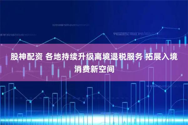 股神配资 各地持续升级离境退税服务&#32;拓展入境消费新空间