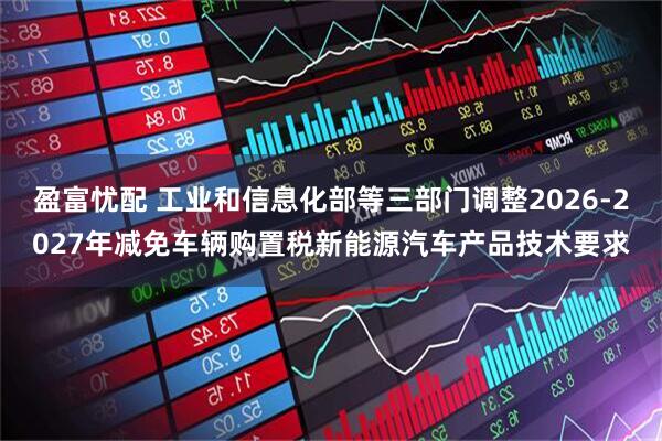 盈富忧配 工业和信息化部等三部门调整2026-2027年减免车辆购置税新能源汽车产品技术要求