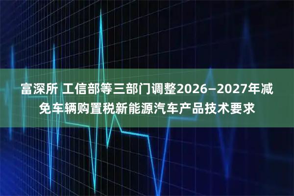 富深所 工信部等三部门调整2026—2027年减免车辆购置税新能源汽车产品技术要求