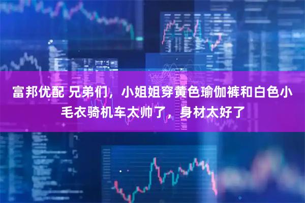 富邦优配 兄弟们，小姐姐穿黄色瑜伽裤和白色小毛衣骑机车太帅了，身材太好了