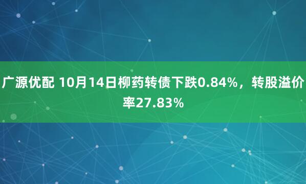 广源优配 10月14日柳药转债下跌0.84%，转股溢价率27.83%