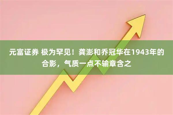 元富证券 极为罕见！龚澎和乔冠华在1943年的合影，气质一点不输章含之