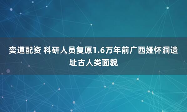 奕道配资 科研人员复原1.6万年前广西娅怀洞遗址古人类面貌